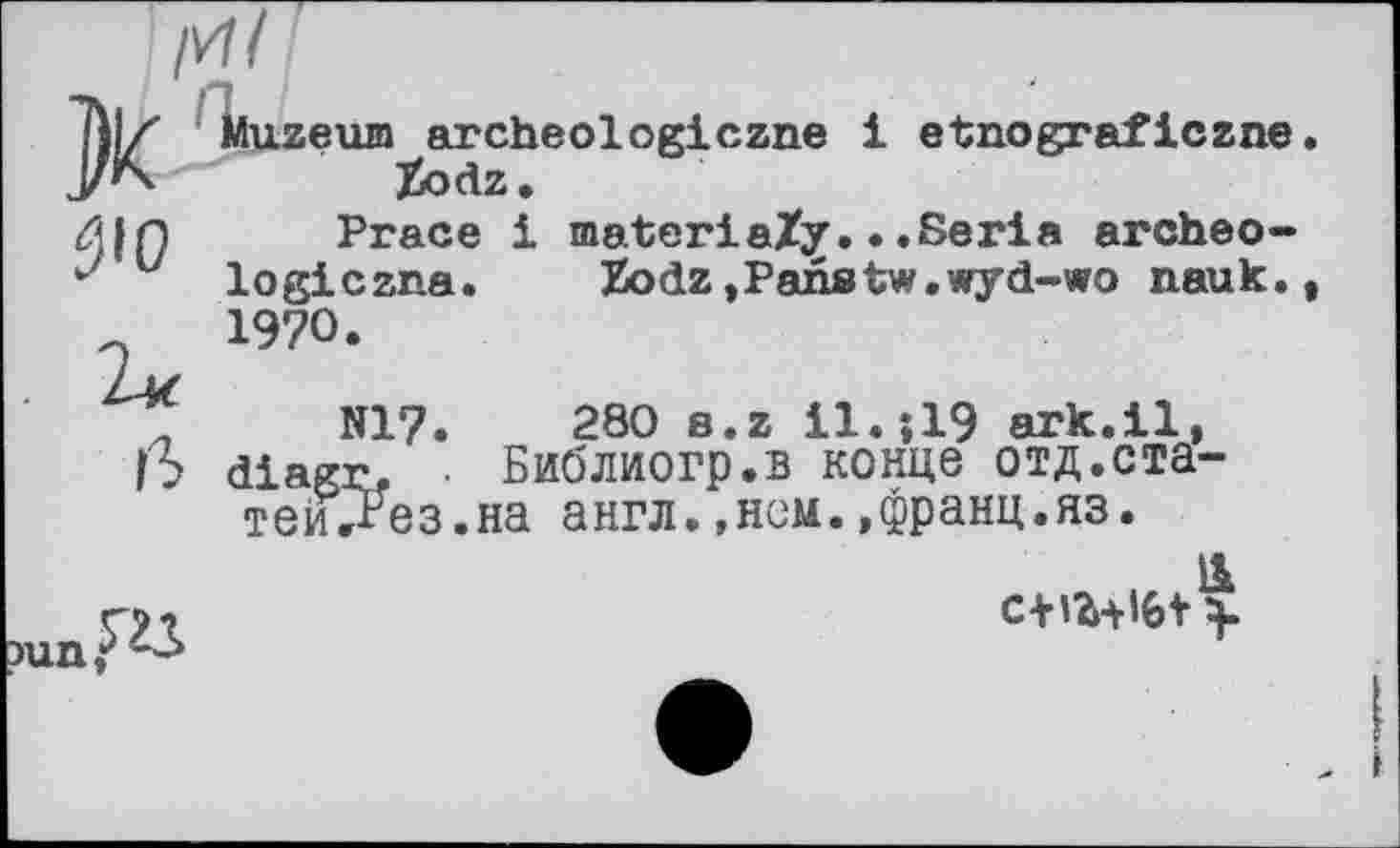 ﻿/И/
Тії/ Muzeum archeolegiczne і etnograficzne Zodz •
n Prace і materia/y...Serie archeo-
v logiczna. Zodz,Paiistw.wyd-wo nauk., 1970.
N17.	280 s.z І1.ЇІ9 ark.il,
ß diagr. • Библиогр.в конце отд.статейнеє.на англ.,нем.,франц.яз.

с+іг+iGt >